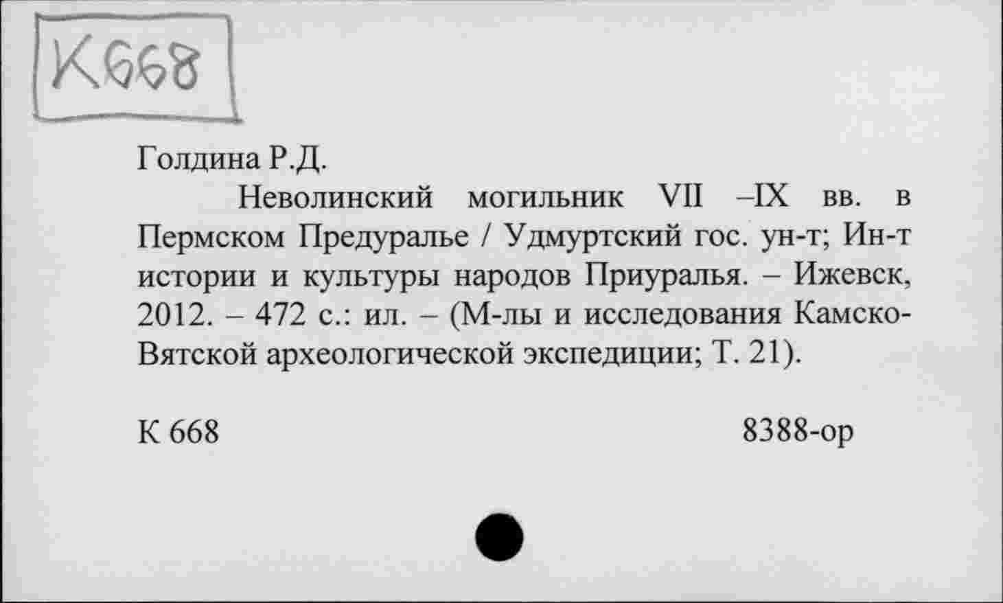 ﻿Голдина Р. Д.
Неволинский могильник VII -IX вв. в Пермском Предуралье / Удмуртский гос. ун-т; Ин-т истории и культуры народов Приуралья. - Ижевск, 2012. - 472 с.: ил. - (М-лы и исследования Камско-Вятской археологической экспедиции; Т. 21).
К 668
8388-ор